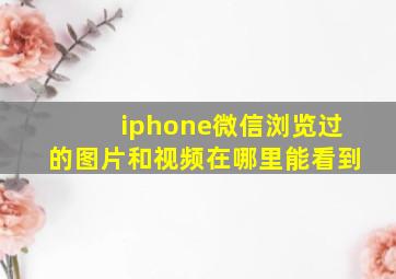 iphone微信浏览过的图片和视频在哪里能看到