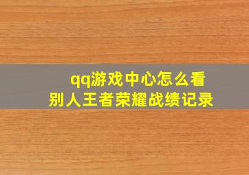 qq游戏中心怎么看别人王者荣耀战绩记录