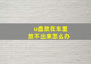 u盘放在车里放不出来怎么办