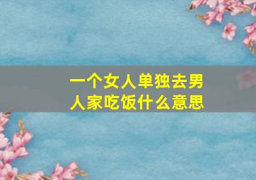 一个女人单独去男人家吃饭什么意思