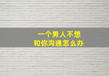 一个男人不想和你沟通怎么办