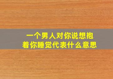 一个男人对你说想抱着你睡觉代表什么意思