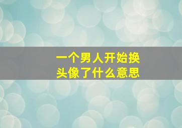 一个男人开始换头像了什么意思