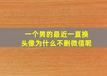 一个男的最近一直换头像为什么不删微信呢