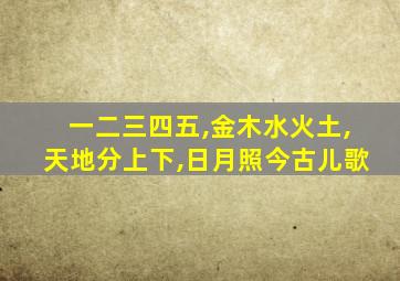 一二三四五,金木水火土,天地分上下,日月照今古儿歌