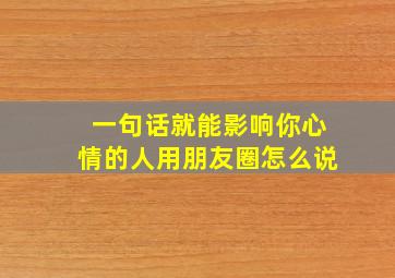 一句话就能影响你心情的人用朋友圈怎么说