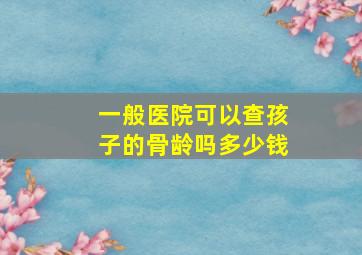 一般医院可以查孩子的骨龄吗多少钱