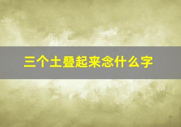 三个土叠起来念什么字