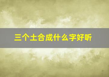 三个土合成什么字好听