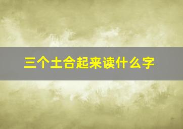 三个土合起来读什么字