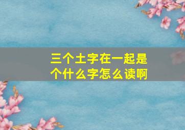 三个土字在一起是个什么字怎么读啊