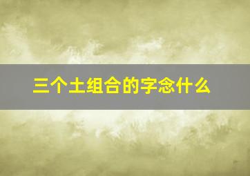 三个土组合的字念什么