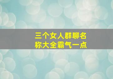 三个女人群聊名称大全霸气一点