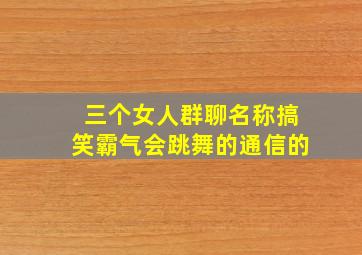 三个女人群聊名称搞笑霸气会跳舞的通信的