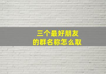 三个最好朋友的群名称怎么取