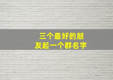 三个最好的朋友起一个群名字