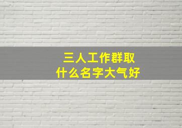 三人工作群取什么名字大气好