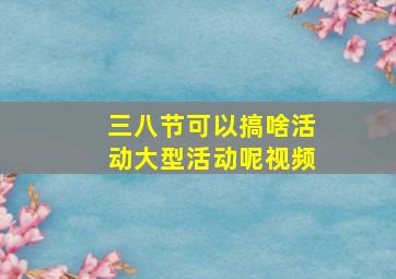 三八节可以搞啥活动大型活动呢视频