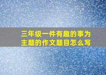 三年级一件有趣的事为主题的作文题目怎么写