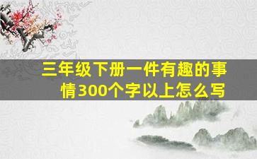 三年级下册一件有趣的事情300个字以上怎么写