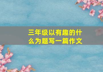 三年级以有趣的什么为题写一篇作文