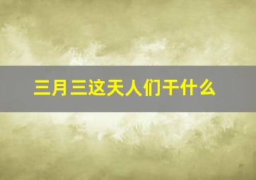 三月三这天人们干什么