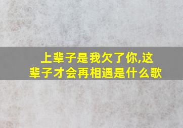 上辈子是我欠了你,这辈子才会再相遇是什么歌