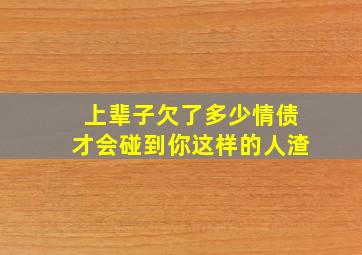 上辈子欠了多少情债才会碰到你这样的人渣