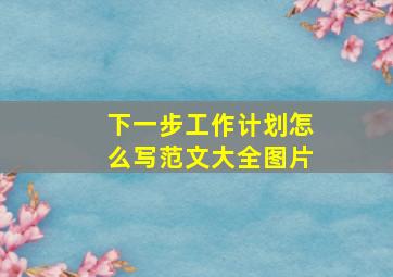 下一步工作计划怎么写范文大全图片