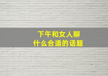 下午和女人聊什么合适的话题