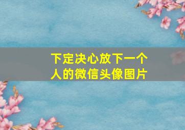 下定决心放下一个人的微信头像图片