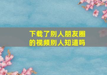 下载了别人朋友圈的视频别人知道吗