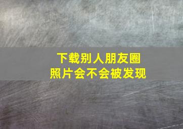 下载别人朋友圈照片会不会被发现