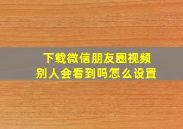 下载微信朋友圈视频别人会看到吗怎么设置