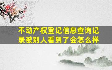 不动产权登记信息查询记录被别人看到了会怎么样