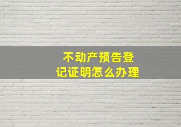 不动产预告登记证明怎么办理