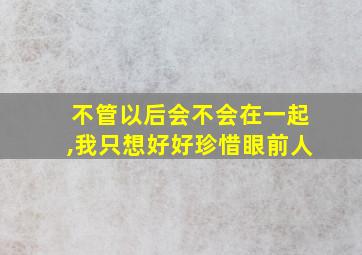 不管以后会不会在一起,我只想好好珍惜眼前人