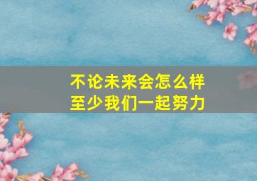 不论未来会怎么样至少我们一起努力