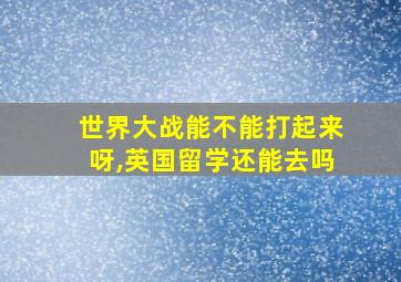 世界大战能不能打起来呀,英国留学还能去吗