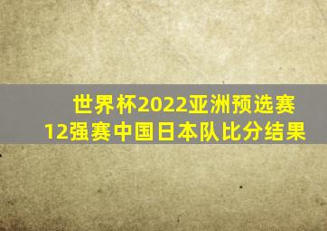 世界杯2022亚洲预选赛12强赛中国日本队比分结果