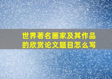 世界著名画家及其作品的欣赏论文题目怎么写