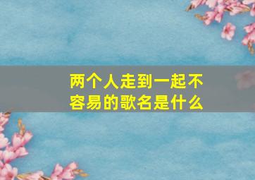 两个人走到一起不容易的歌名是什么