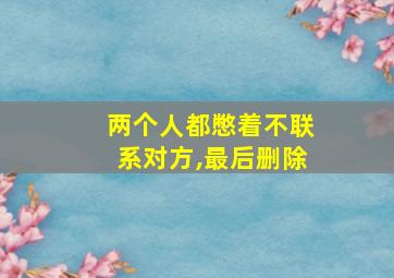 两个人都憋着不联系对方,最后删除