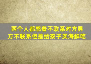 两个人都憋着不联系对方男方不联系但是给孩子买海鲜吃