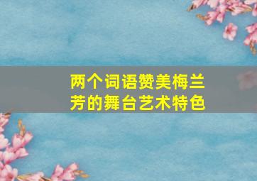 两个词语赞美梅兰芳的舞台艺术特色