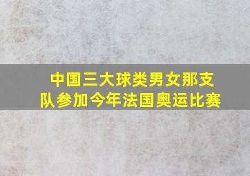 中国三大球类男女那支队参加今年法国奥运比赛