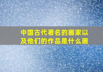 中国古代著名的画家以及他们的作品是什么画