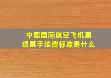 中国国际航空飞机票退票手续费标准是什么