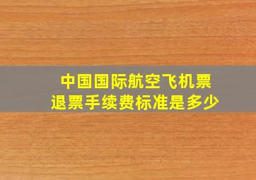 中国国际航空飞机票退票手续费标准是多少