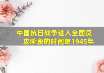 中国抗日战争进入全面反攻阶段的时间是1945年